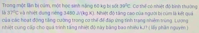 Trong một lần bị cúm, một học sinh nặng 60 kg bị sốt 39°C. Cơ thể có nhiệt độ bình thường 
là 37°C và nhiệt dung riêng 3480 J/(kg.K). Nhiệt độ tăng cao của người bị cúm là kết quả 
của các hoạt động tăng cường trong cơ thế đế đáp ứng tình trạng nhiêm trùng. Lượng 
nhiệt cung cấp cho quá trình tăng nhiệt độ này bằng bao nhiêu kJ? ( lấy phần nguyên )