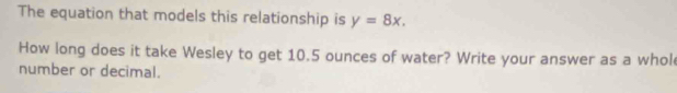 The equation that models this relationship is y=8x. 
How long does it take Wesley to get 10.5 ounces of water? Write your answer as a whol 
number or decimal.