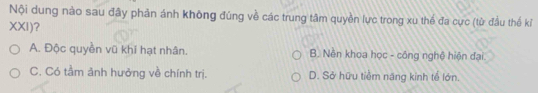 Nội dung nào sau đây phản ánh không đúng về các trung tâm quyền lực trong xu thể đa cực (từ đầu thế kỉ
XXI)?
A. Độc quyền vũ khí hạt nhân. B. Nền khoa học - công nghệ hiện đại.
C. Có tầm ảnh hưởng về chính trị. D. Sở hữu tiềm năng kinh tế lớn.