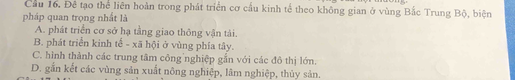 Cầu 16. Đề tạo thể liên hoàn trong phát triển cơ cấu kinh tế theo không gian ở vùng Bắc Trung Bộ, biện
pháp quan trọng nhất là
A. phát triển cơ sở hạ tầng giao thông vận tải.
B. phát triển kinh tế - xã hội ở vùng phía tây.
C. hình thành các trung tâm công nghiệp gắn với các đô thị lớn.
D. gắn kết các vùng sản xuất nông nghiệp, lâm nghiệp, thủy sản.