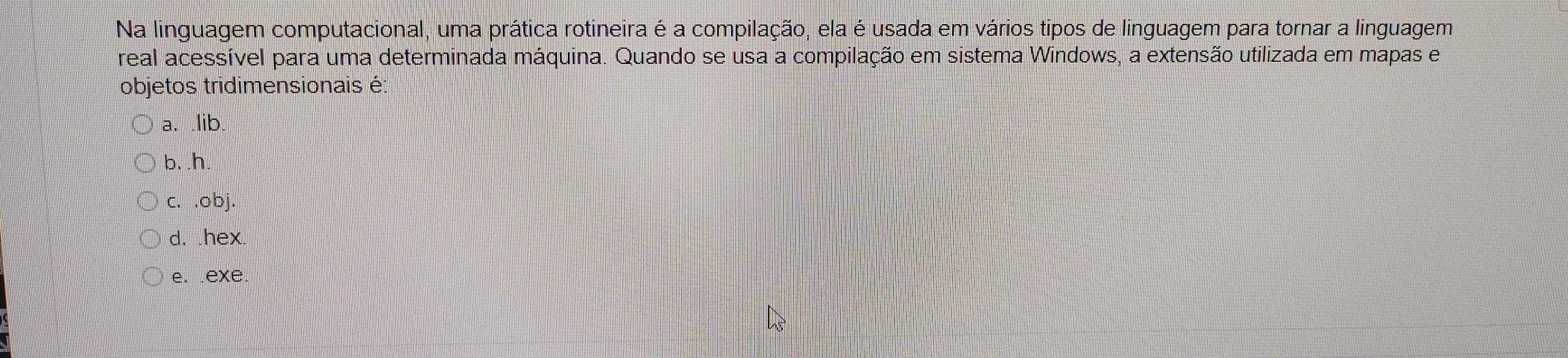 Na linguagem computacional, uma prática rotineira é a compilação, ela é usada em vários tipos de linguagem para tornar a linguagem
real acessível para uma determinada máquina. Quando se usa a compilação em sistema Windows, a extensão utilizada em mapas e
objetos tridimensionais é:
a. .lib.
b. .h.
c. .obj.
d. .hex
e. .exe.