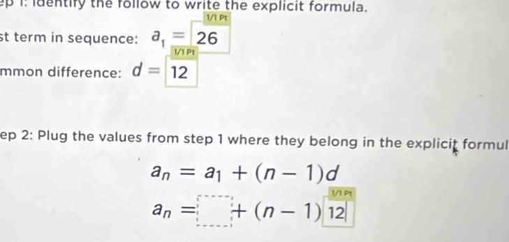 ep i: identify the follow to write the explicit formula. 
1/1 Pt 
st term in sequence: a_1=26
1/1 Pt 
mmon difference: d=12
ep 2: Plug the values from step 1 where they belong in the explicit formul
a_n=a_1+(n-1)d
a_n=□ +(n-1) 12