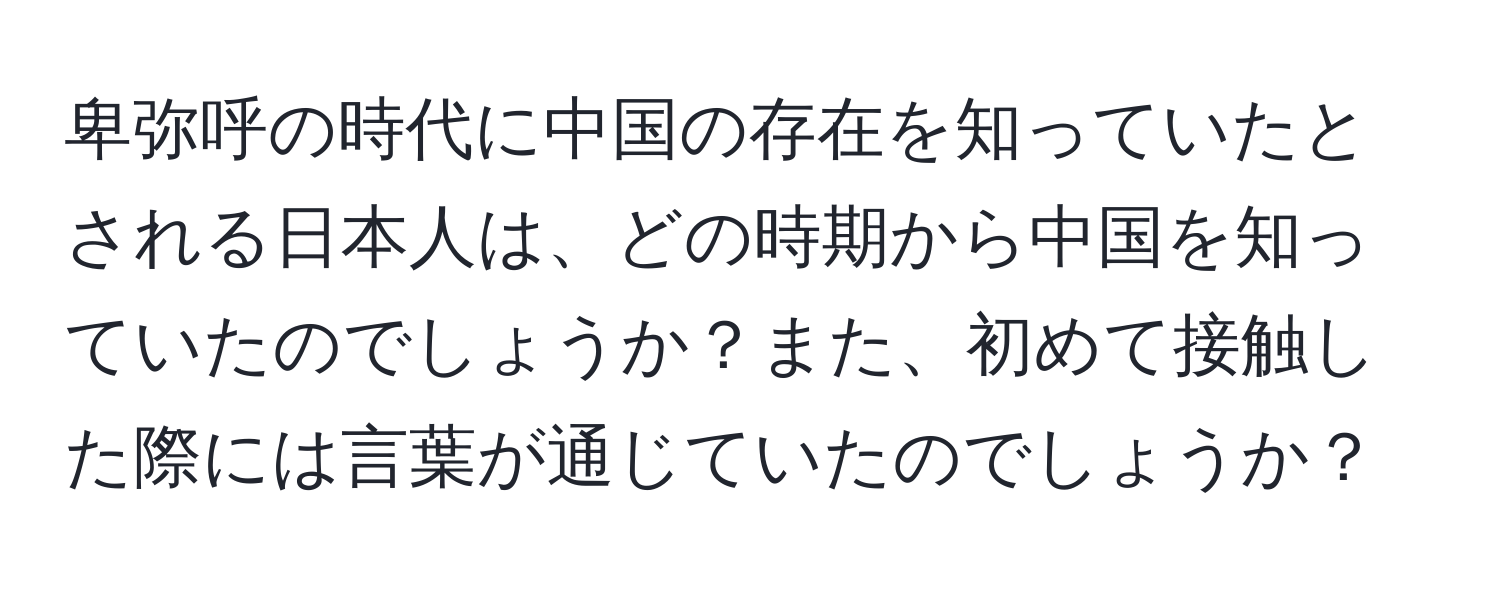 卑弥呼の時代に中国の存在を知っていたとされる日本人は、どの時期から中国を知っていたのでしょうか？また、初めて接触した際には言葉が通じていたのでしょうか？