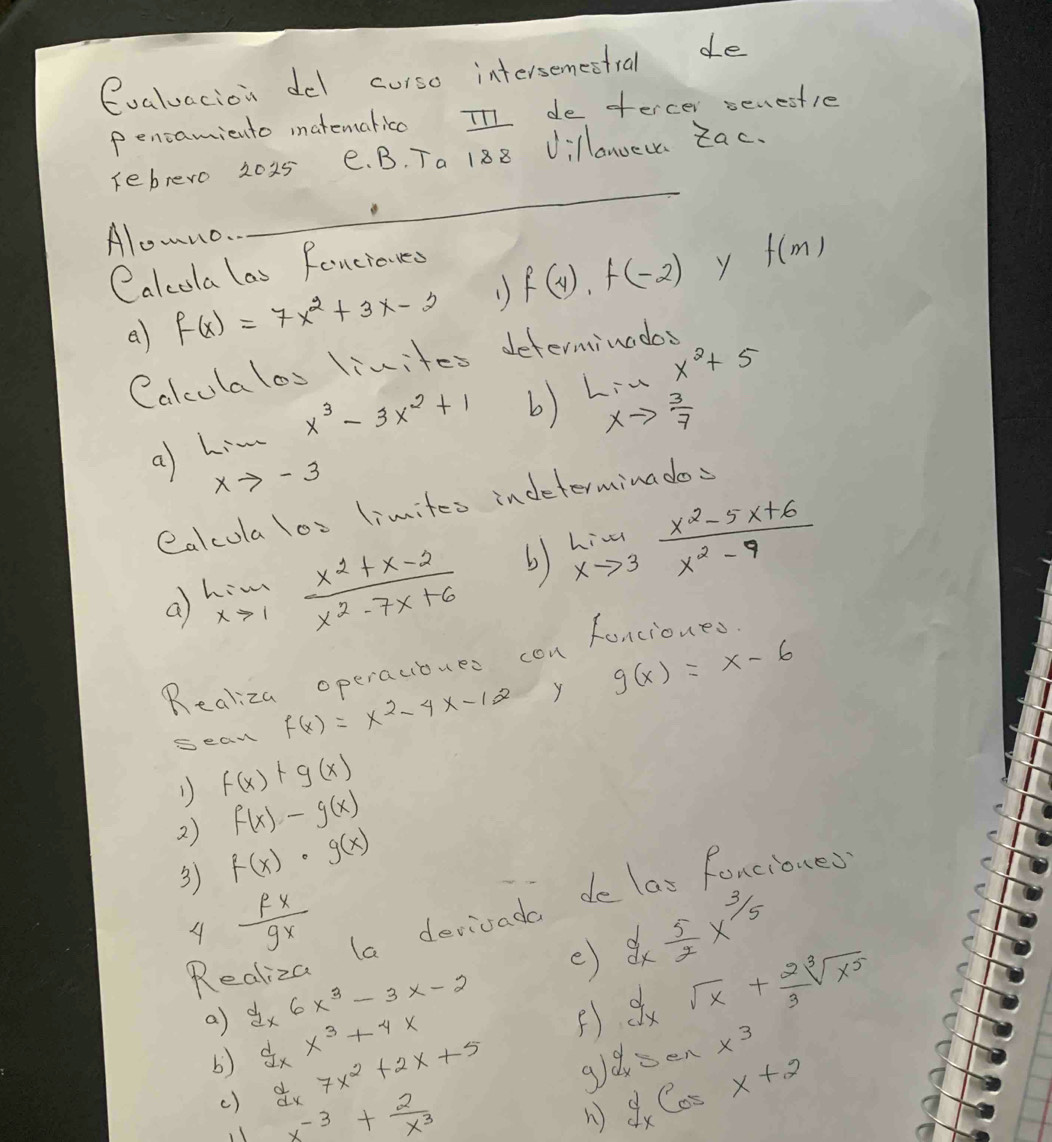 evaluacion del curso intersemestral de 
Pencamiento matemalico In de tercer senestle 
rebrero 2025 e. B. Ta 188 Villanoec Zac. 
Alowno. 
_ 
Calcola las fancioued 
a) f(x)=7x^2+3x-2 1) f(4), f(-2) f(m)
Calculalos livites determinodos 
a limlimits _xto -3x^3-3x^2+1 b) lim _xto  3/7 x^2+5
ealcola los limites indeterminados 
a limlimits _xto 1 (x^2+x-2)/x^2-7x+6  b) limlimits _xto 3 (x^2-5x+6)/x^2-9 
Realiza operacibues con fancioues 
sean f(x)=x^2-4x-12 Y g(x)=x-6
1) f(x)+g(x)
f(x)-g(x)
2) f(x)· g(x)
3) 
ciones 
C 
A  fx/gx 
la derivada d 
e) dx 5/2 x^(3/5)
e 
C
dxsqrt(x)+ 2/3 sqrt[3](x^5)
Re dx6x^3-3x-2 F) sec x^3
a) dxx^3+4x  d/dx 7x^2+2x+5
b) 
g8 y_xcos x+2
() x^(-3)+ 2/x^3 
n