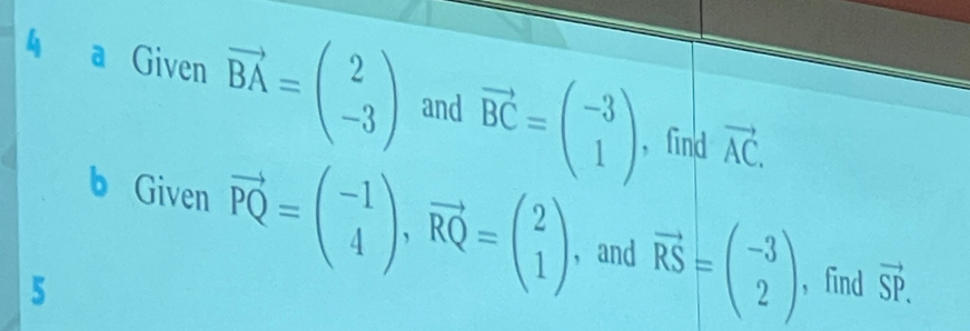 a Given vector BA=beginpmatrix 2 -3endpmatrix and vector BC=beginpmatrix -3 1endpmatrix vector AC. 
, find 
b Given vector PQ=beginpmatrix -1 4endpmatrix , vector RQ=beginpmatrix 2 1endpmatrix ，and vector RS=beginpmatrix -3 2endpmatrix , find vector SP. 
5