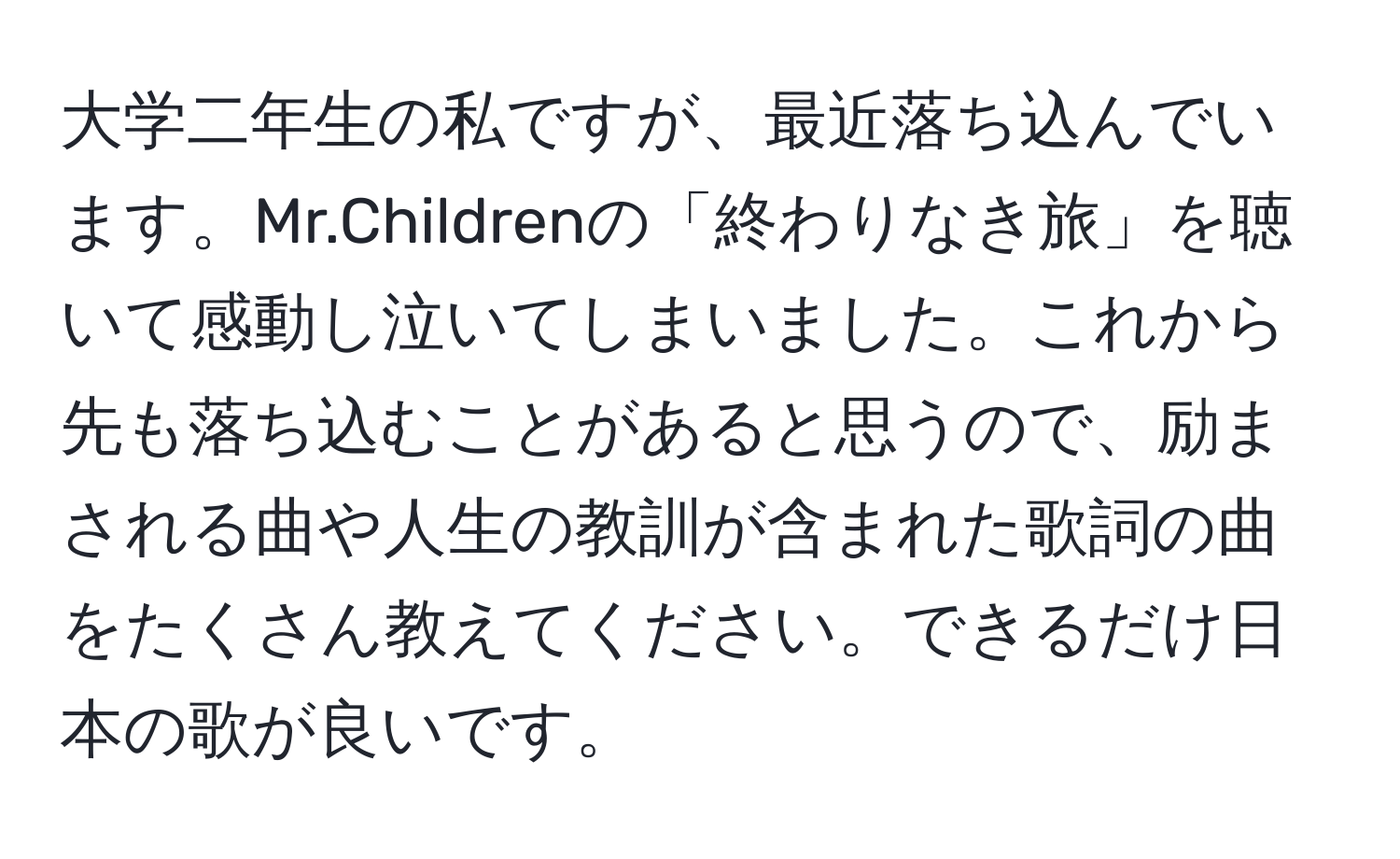 大学二年生の私ですが、最近落ち込んでいます。Mr.Childrenの「終わりなき旅」を聴いて感動し泣いてしまいました。これから先も落ち込むことがあると思うので、励まされる曲や人生の教訓が含まれた歌詞の曲をたくさん教えてください。できるだけ日本の歌が良いです。