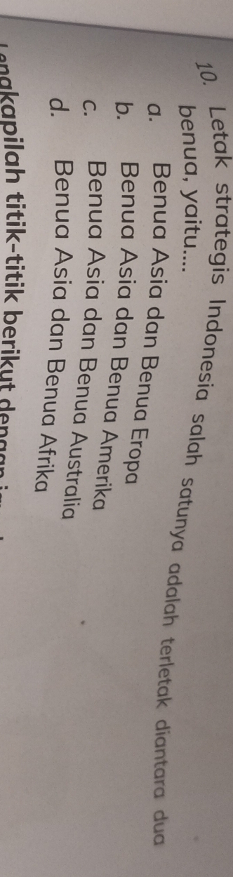 Letak strategis Indonesia salah satunya adalah terletak diantara dua benua, yaitu....
a. Benua Asia dan Benua Eropa
b. Benua Asia dan Benua Amerika
c. Benua Asia dan Benua Australia
d. Benua Asia dan Benua Afrika
nakapilah titik-titik berikut dengg