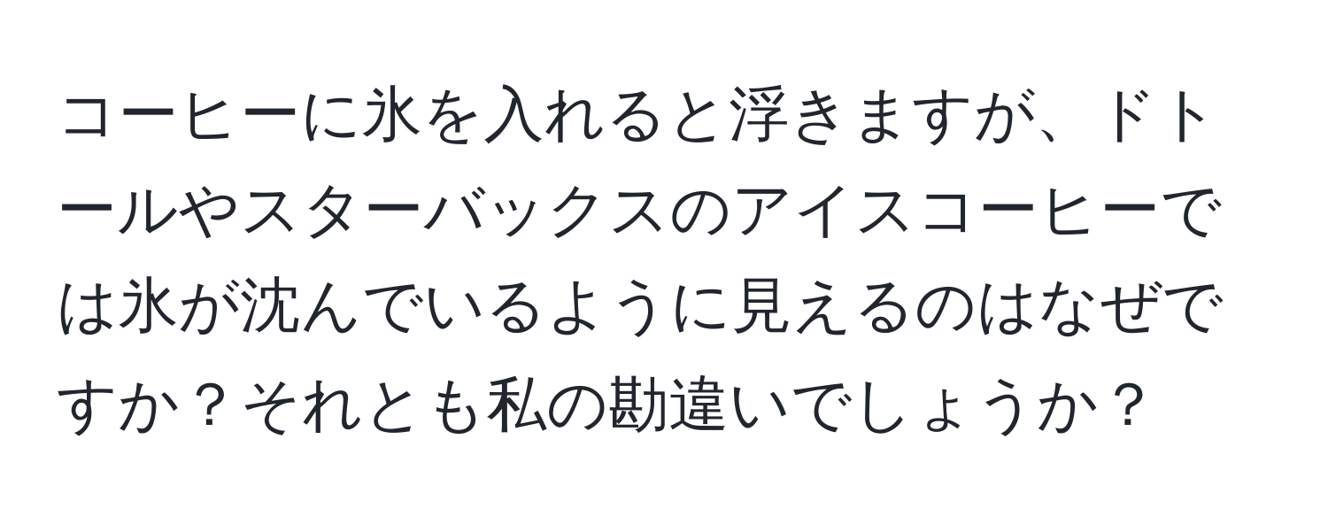 コーヒーに氷を入れると浮きますが、ドトールやスターバックスのアイスコーヒーでは氷が沈んでいるように見えるのはなぜですか？それとも私の勘違いでしょうか？