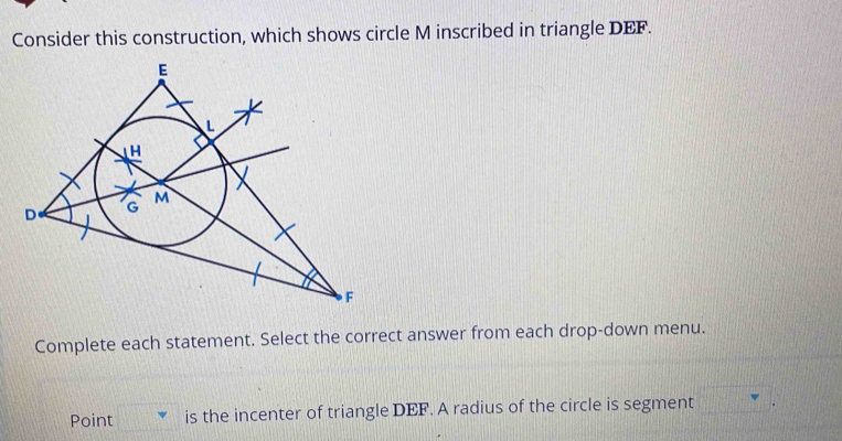 Consider this construction, which shows circle M inscribed in triangle DEF. 
Complete each statement. Select the correct answer from each drop-down menu. 
Point is the incenter of triangle DEF. A radius of the circle is segment