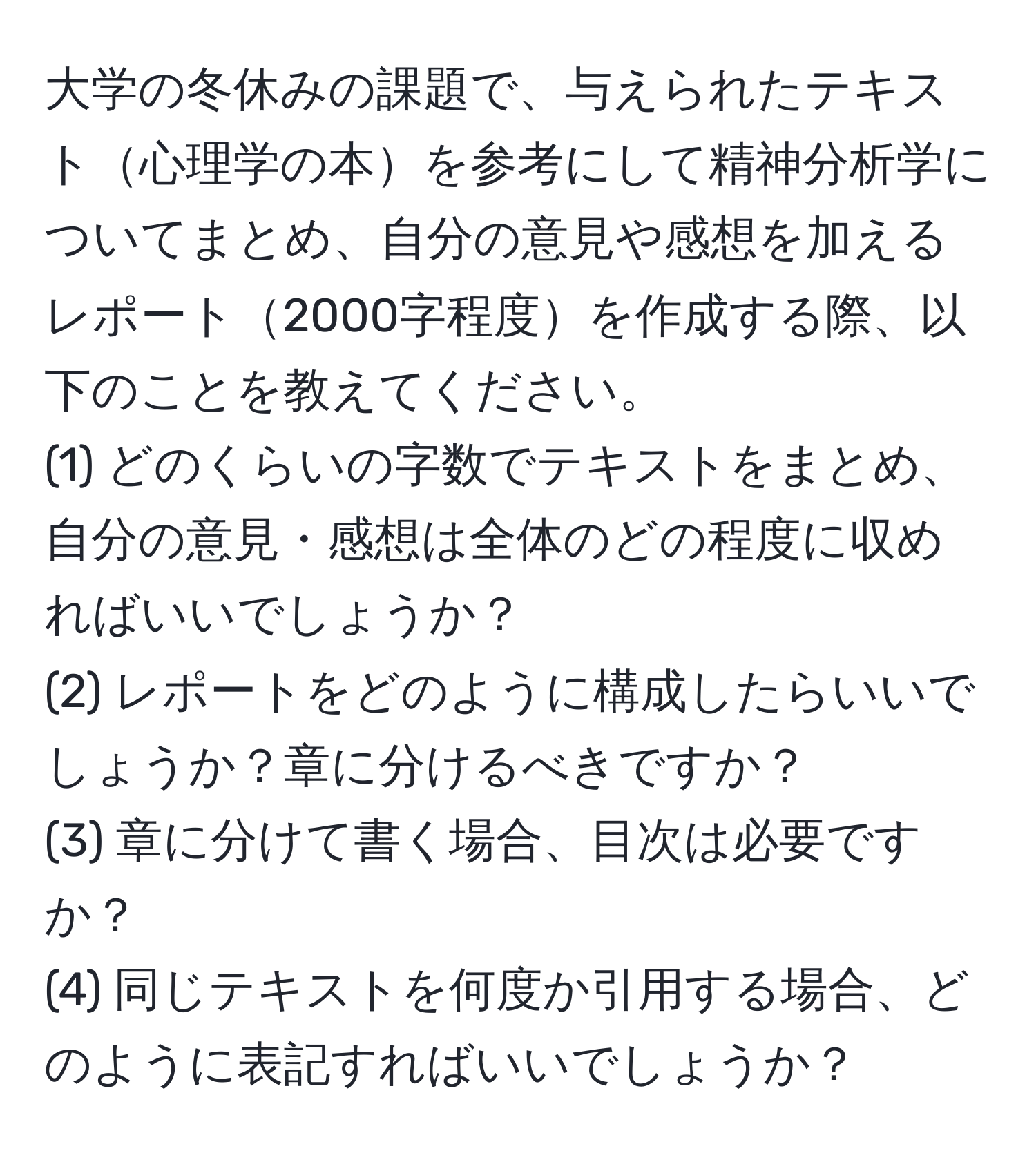 大学の冬休みの課題で、与えられたテキスト心理学の本を参考にして精神分析学についてまとめ、自分の意見や感想を加えるレポート2000字程度を作成する際、以下のことを教えてください。  
(1) どのくらいの字数でテキストをまとめ、自分の意見・感想は全体のどの程度に収めればいいでしょうか？  
(2) レポートをどのように構成したらいいでしょうか？章に分けるべきですか？  
(3) 章に分けて書く場合、目次は必要ですか？  
(4) 同じテキストを何度か引用する場合、どのように表記すればいいでしょうか？