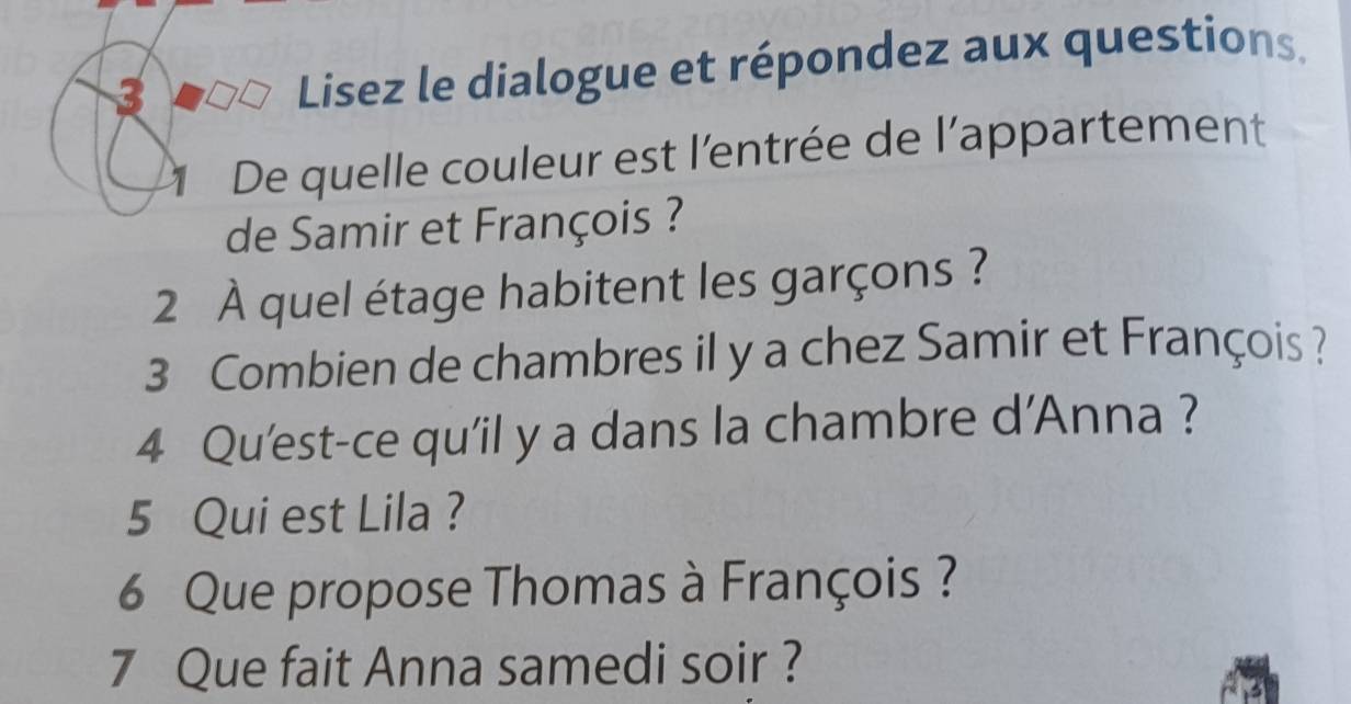 Lisez le dialogue et répondez aux questions. 
De quelle couleur est l’entrée de l’appartement 
de Samir et François ? 
2 À quel étage habitent les garçons ? 
3 Combien de chambres il y a chez Samir et François ? 
4 Qu'est-ce qu’il y a dans la chambre d’Anna ? 
5 Qui est Lila ? 
6 Que propose Thomas à François ? 
7 Que fait Anna samedi soir ?