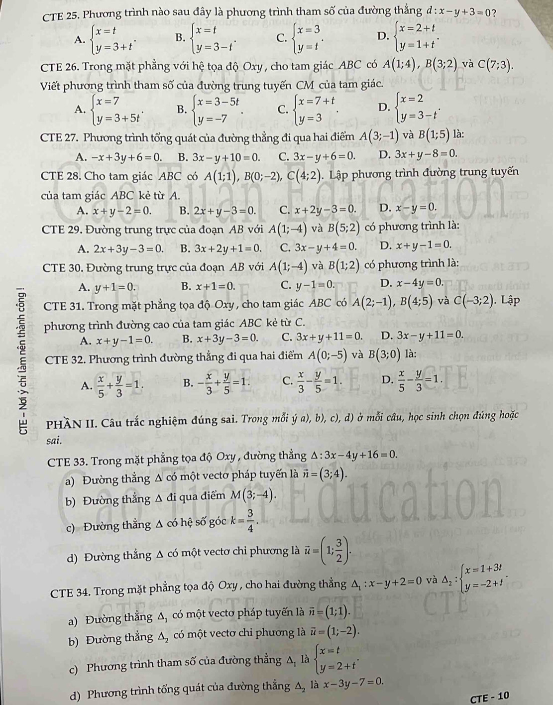 CTE 25. Phương trình nào sau đây là phương trình tham số của đường thắng d:x-y+3=0 ?
A. beginarrayl x=t y=3+tendarray. . B. beginarrayl x=t y=3-tendarray. . C. beginarrayl x=3 y=tendarray. . D. beginarrayl x=2+t y=1+tendarray. .
CTE 26. Trong mặt phẳng với hệ tọa độ Oxy , cho tam giác ABC có A(1;4),B(3;2) và C(7;3).
Viết phương trình tham số của đường trung tuyến CM của tam giác.
A. beginarrayl x=7 y=3+5tendarray. . B. beginarrayl x=3-5t y=-7endarray. . C. beginarrayl x=7+t y=3endarray. . D. beginarrayl x=2 y=3-tendarray. .
CTE 27. Phương trình tổng quát của đường thẳng đi qua hai điểm A(3;-1) và B(1;5) là:
A. -x+3y+6=0. B. 3x-y+10=0. C. 3x-y+6=0. D. 3x+y-8=0.
CTE 28. Cho tam giác ABC có A(1;1),B(0;-2),C(4;2). Lập phương trình đường trung tuyến
của tam giác ABC kẻ từ A.
A. x+y-2=0. B. 2x+y-3=0. C. x+2y-3=0. D. x-y=0.
CTE 29. Đường trung trực của đoạn AB với A(1;-4) và B(5;2) có phương trình là:
A. 2x+3y-3=0. B. 3x+2y+1=0. C. 3x-y+4=0. D. x+y-1=0.
CTE 30. Đường trung trực của đoạn AB với A(1;-4) và B(1;2) có phương trình là:
A. y+1=0. B. x+1=0. C. y-1=0. D. x-4y=0.
CTE 31. Trong mặt phẳng tọa độ Oxy , cho tam giác ABC có A(2;-1),B(4;5) và C(-3;2). Lập
phương trình đường cao của tam giác ABC kẻ từ C.
A. x+y-1=0. B. x+3y-3=0. C. 3x+y+11=0. D. 3x-y+11=0.
CTE 32. Phương trình đường thẳng đi qua hai điểm A(0;-5) và B(3;0) là:
A.  x/5 + y/3 =1. B. - x/3 + y/5 =1. C.  x/3 - y/5 =1. D.  x/5 - y/3 =1.
HÀN II. Câu trắc nghiệm đúng sai. Trong mỗi ya),b),c), d) ở mỗi câu, học sinh chọn đúng hoặc
sai.
CTE 33. Trong mặt phẳng tọa độ Oxy , đường thẳng △ :3x-4y+16=0.
a) Đường thẳng Δ có một vectơ pháp tuyến là vector n=(3;4).
b) Đường thẳng Δ đi qua điểm M(3;-4).
c) Đường thẳng Δ có hệ số góc k= 3/4 .
d) Đường thẳng △ cd 6  một ecto chi phương là vector u=(1; 3/2 ).
CTE 34. Trong mặt phẳng tọa độ Oxy , cho hai đường thẳng △ _1:x-y+2=0 và △ _2:beginarrayl x=1+3t y=-2+tendarray. .
a) Đường thẳng △ _1 có một vectơ pháp tuyến là vector n=(1;1).
b) Đường thẳng △ _2 có một vectơ chi phương là overline u=(1;-2).
c) Phương trình tham số của đường thẳng △ _1 là beginarrayl x=t y=2+tendarray. .
d) Phương trình tổng quát của đường thẳng △ _2 là x-3y-7=0.
n T − 10