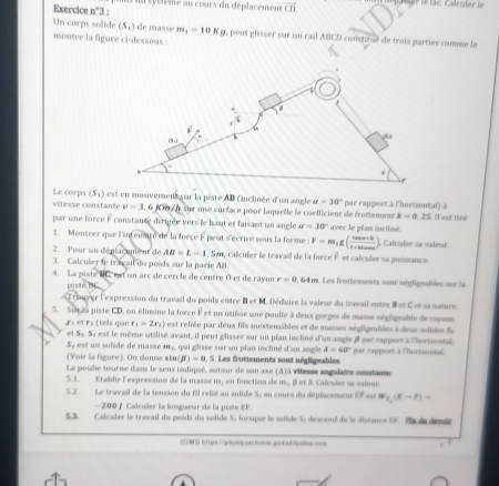 uu cytteme au cours du déplacement vector CD lt lé lac. Calculer le
Exercice n°
Un corps solide (S_1) de masse m_1=10Kg , peut glisser sur un rail ABCD constitué de trois parties comme le
montre la figure ci-dessous :
Le corps (S_1) est en mosivement sur la piste AB (inclinée d'un angle a=30°
vitesse constante v=3 , 6 Kmy n sur une surface pour laquelle le coelficient de frottement par rapport à l'horizontal) à  Il est tiré
k=0.25
par une force + constance dérigée vers le haut et faisant un angle alpha =30° avec le plan incliné.
1. Montrer que l'intensire de la force F peut s'écrire sous la forme F=m_1g( (tan alpha +k)/1+tan alpha  ) Calculer sa videur.
2  Pour un déplacement de AB=L=1 , San, calculer le travail de la force É et calculer sa puissance
3. Calculer le travail da poids sur la parie All.
4. La piste BC, est un arc de cercle de centre 0 et de rayor r=0 , 64 m. Les frottements sont négligeables sur la
piste BL
Trauver l'expression du travail du poids entre B et M. Déduire la valeur du travail entre B et C et sa natre.
S. Surza piste CD, on élinsine la force F et un utilise une poulie à deux gorges de masse négligeable de raynes
r_1=2r_2) est reliée par deux fils inextensibles et de masses mégligraïées à deux solides Su
rl et r: (tels que est le même utilisé avant, il peut glisser sur un plan incliné d'un angle i par rapport à l'hurizontai,
r S_2S_1
5, est un solide de masse m ,, qui glisse sur un plan incliné d'un angle delta =60° par rapport à l'hurisantal.
(Voir la figure). On donne sin (beta )=0. S. Les frottements sont négligeables
La poulie tourne dans le sens indiqué, autour de son axe (A)à vitesse angulaire constante
5. 1.  Etablir l'expression de la masse my en fonction de m.., β et à Caïculer sa vaieur.
5.2. Le travail de la tension du fil relié au solide S, au cours du déplacement EF est W_F_1(E-F)=
—200 /. Calculer la longueur de la piste EF.
5.3. Calculer le travail du poids du solide 5, lorsque le soñïde S, descmi de le distance 6%. Pn da devair
(C)W D it1 goc.//pθysipasshoous.godadatysites.core