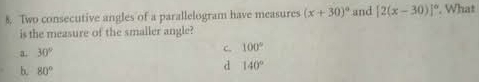 Two consecutive angles of a parallelogram have measures (x+30)^circ  and [2(x-30)]^circ . What
is the measure of the smaller angle?
a 30°
c. 100°
b. 80°
d 140°