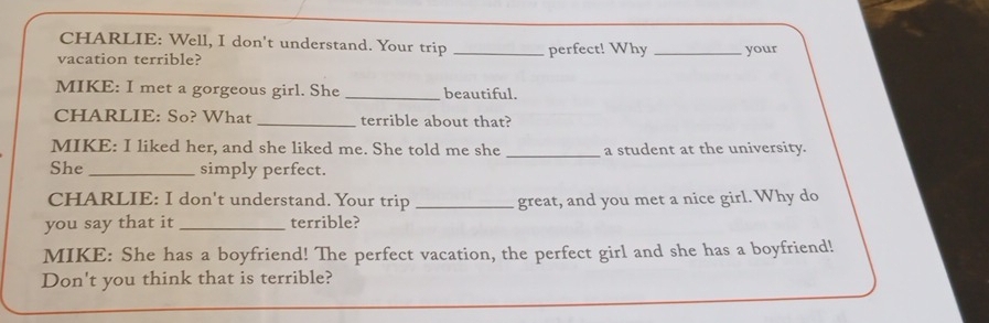 CHARLIE: Well, I don't understand. Your trip 
vacation terrible? _perfect! Why _your 
MIKE: I met a gorgeous girl. She _beautiful. 
CHARLIE: So? What _terrible about that? 
MIKE: I liked her, and she liked me. She told me she _a student at the university. 
She _simply perfect. 
CHARLIE: I don't understand. Your trip _great, and you met a nice girl. Why do 
you say that it _terrible? 
MIKE: She has a boyfriend! The perfect vacation, the perfect girl and she has a boyfriend! 
Don't you think that is terrible?