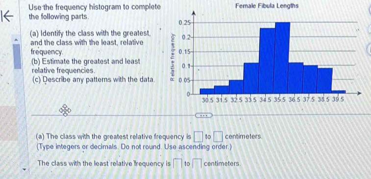 Use the frequency histogram to complete Female Fibula Lengths 
the following parts. 
(a) Identify the class with the greatest, 
and the class with the least, relative 
frequency. 
(b) Estimate the greatest and least 
relative frequencies. 
(c) Describe any patterns with the data. 
(a) The class with the greatest relative frequency is □ to □ centimeters. 
(Type integers or decimals. Do not round. Use ascending order.) 
The class with the least relative frequency is □ to □ centimeters.