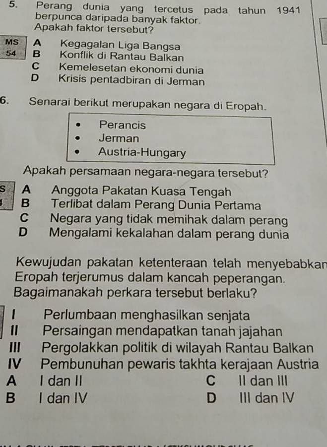 Perang dunia yang tercetus pada tahun 1941
berpunca daripada banyak faktor.
Apakah faktor tersebut?
MS A Kegagalan Liga Bangsa
54 B Konflik di Rantau Balkan
C Kemelesetan ekonomi dunia
D Krisis pentadbiran di Jerman
6. Senarai berikut merupakan negara di Eropah.
Perancis
Jerman
Austria-Hungary
Apakah persamaan negara-negara tersebut?
S A Anggota Pakatan Kuasa Tengah
B Terlibat dalam Perang Dunia Pertama
C Negara yang tidak memihak dalam perang
D Mengalami kekalahan dalam perang dunia
Kewujudan pakatan ketenteraan telah menyebabkan
Eropah terjerumus dalam kancah peperangan.
Bagaimanakah perkara tersebut berlaku?
Perlumbaan menghasilkan senjata
Persaingan mendapatkan tanah jajahan
III Pergolakkan politik di wilayah Rantau Balkan
IV Pembunuhan pewaris takhta kerajaan Austria
A I dan II C Il dan III
B I dan IV D III dan IV