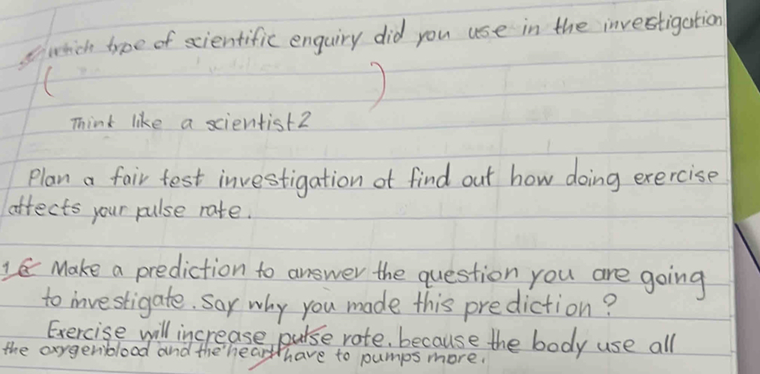 swich type of scientific enguiry did you use in the investigation 
) 
Think like a scientist2 
Plan a fair test investigation ot find out how doing exercise 
aftects your pulse rate. 
1 Make a prediction to answer the question you are going 
to investigate. Say why you made this prediction? 
Exercise will increase purse rote, because the body use all 
the axygerblood and the hearth have to pumps more.