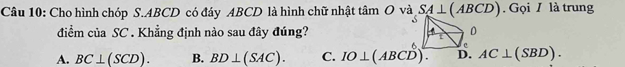 Cho hình chóp S. ABCD có đáy ABCD là hình chữ nhật tâm O và SA⊥ (ABCD) Gọi I là trung
điểm của SC . Khẳng định nào sau đây đúng?
A. BC⊥ (SCD). B. BD⊥ (SAC). C. IO⊥ (ABCD). AC⊥ (SBD).