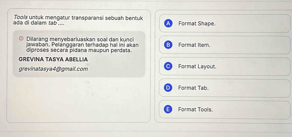 Tools untuk mengatur transparansi sebuah bentuk 
ada di dalam tab .... a Format Shape. 
Dilarang menyebarluaskan soal dan kunci 
jawaban. Pelanggaran terhadap hal ini akan Format Item. 
diproses secara pidana maupun perdata. 
GREVINA TASYA ABELLIA 
grevinatasya4@gmail.com 
Format Layout. 
Format Tab. 
Format Tools.