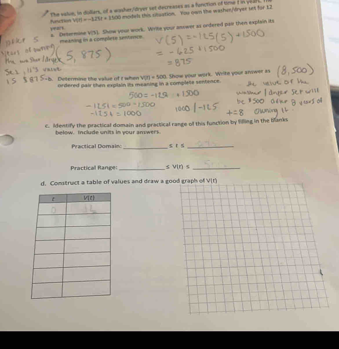 The valve, in dollers, of a washer/diver set decreases as a function of time t in yeal s. I
Fanction V(t)=-125t+1500 models this situation. You own the washer/dryer set for 12
2. Determine V[5]. Show your work. Write your answer as ordered pair then explain its
y=zr.
meaning in a complete sentence.
b. Determine the value of t when V(t)=500 Show your work. Write your answer as
ordered pair then explain its meaning in a complete sentence.
c. Identify the practical domain and practical range of this function by filling in the blanks
below. Include units in your answers.
Practical Domain: _ sts _
Practical Range: _S V(t)≤ _
d. Construct a table of values and draw a goo