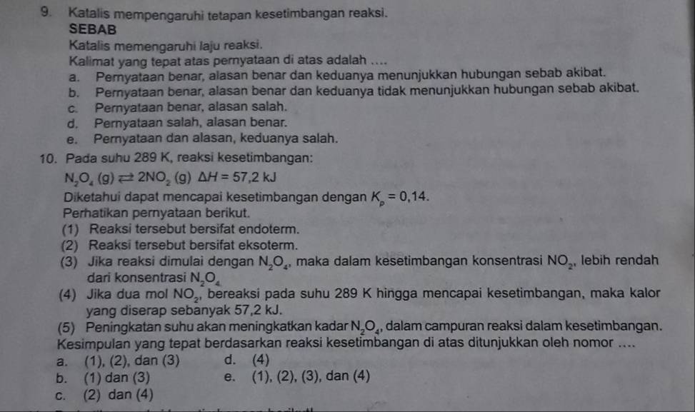 Katalis mempengaruhi tetapan kesetimbangan reaksi.
SEBAB
Katalis memengaruhi laju reaksi.
Kalimat yang tepat atas pernyataan di atas adalah ....
a. Peryataan benar, alasan benar dan keduanya menunjukkan hubungan sebab akibat.
b. Pernyataan benar, alasan benar dan keduanya tidak menunjukkan hubungan sebab akibat.
c. Pernyataan benar, alasan salah.
d. Pernyataan salah, alasan benar.
e. Pernyataan dan alasan, keduanya salah.
10. Pada suhu 289 K, reaksi kesetimbangan:
N_2O_4(g)leftharpoons 2NO_2(g)△ H=57,2kJ
Diketahui dapat mencapai kesetimbangan dengan K_p=0,14.
Perhatikan pernyataan berikut.
(1) Reaksi tersebut bersifat endoterm.
(2) Reaksi tersebut bersifat eksoterm.
(3) Jika reaksi dimulai dengan N_2O_4 , maka dalam kesetimbangan konsentrasi NO_2 , lebih rendah
dari konsentrasi N_2O_4
(4) Jika dua mol NO_2 , bereaksi pada suhu 289 K hingga mencapai kesetimbangan, maka kalor
yang diserap sebanyak 57,2 kJ.
(5) Peningkatan suhu akan meningkatkan kadar N_2O_4 , dalam campuran reaksi dalam kesetimbangan.
Kesimpulan yang tepat berdasarkan reaksi kesetimbangan di atas ditunjukkan oleh nomor ....
a. (1), (2), dan (3) d. (4)
b. (1) dan (3) e. (1 D. (2),(3) , dan (4)
c. (2) dan (4)