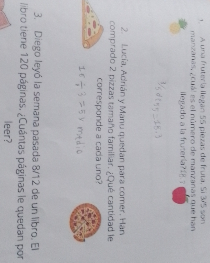 A una frutería Ilegan 55 piezas de fruta. Si 3/5 son 
manzanas, ¿cuál es el número de manzanas que han 
llegado a la frutería? 
2. Lucía, Adrián y Manu quedan para comer. Han 
comprado 2 pizzas tamaño familiar. ¿Qué cantidad le 
corresponde a cada uno? 
3. Diego leyó la semana pasada 8/12 de un libro. El 
libro tiene 120 páginas. ¿Cuántas páginas le quedan por 
leer?