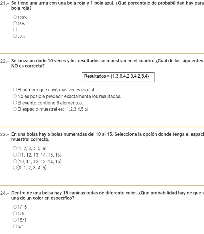 21.- Se tiene una urna con una bola roja y 1 bola azul. ¿Qué porcentaje de probabilidad hay para
bola roja?
100%
75%
0
50%
22.- Se lanza un dado 10 veces y los resultados se muestran en el cuadro. ¿Cuál de las siguientes
NO es correcta?
Resultados =  1,3,6,4,2,3,4,2,5,4
El número que cayó más veces es el 4.
No es posible predecir exactamente los resultados.
El evento contiene 8 elementos.
El espacio muestral es:  1,2,3,4,5,6
23.- En una bolsa hay 6 bolas numeradas del 10 al 15. Selecciona la opción donde tenga el espaci
muestral correcto.
 1,2,3,4,5,6
 11,12,13,14,15,16
 10,11,12,13,14,15
 0,1,2,3,4,5
24.- Dentro de una bolsa hay 15 canicas todas de diferente color. ¿Qué probabilidad hay de que s
una de un color en específico?
1/15
1/5
15/1
5/1