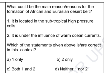 What could be the main reason/reasons for the
formation of African and Eurasian desert belt?
1. It is located in the sub-tropical high pressure
cells.
2. It is under the influence of warm ocean currents.
Which of the statements given above is/are correct
in this context?
a) 1 only b) 2 only
c) Both 1 and 2 d) Neither 1 nor 2