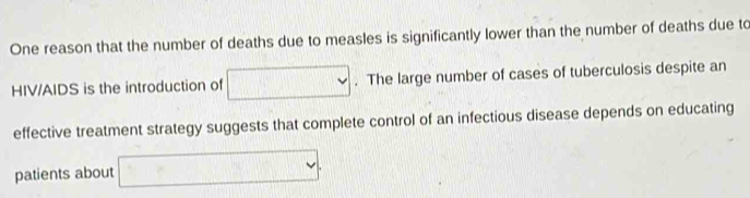 One reason that the number of deaths due to measles is significantly lower than the number of deaths due to 
HIV/AIDS is the introduction of □. The large number of cases of tuberculosis despite an 
effective treatment strategy suggests that complete control of an infectious disease depends on educating 
patients about □.