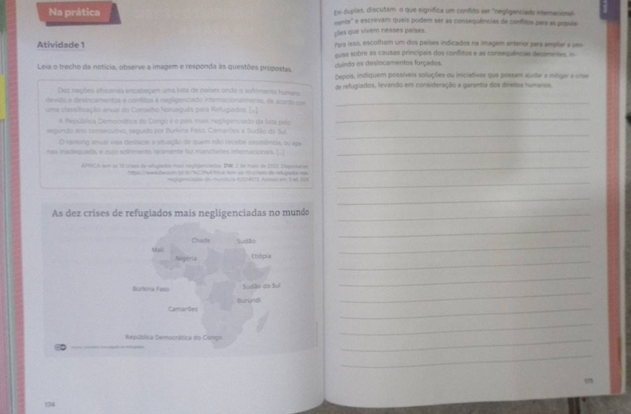 Na prática
Em duplas, discutam o que significa um conflito ser "negligenciado imemecional
mente' e escrevam quais podem ser as consequências de conflitos para as popula
ções que vivem nesses países
Atividade 1 Para isso, escolham um dos países indicados na imagem anterior para amplier a ses
quisa sobre as causas principais dos conflitos e as consequências decomentes, in
Leia o trecho da notícia, observe a imagem e responda às questões propostas cluindo os deslocamentos forçados.
Depois, indiquem possíveis soluções ou iniciativas que possam ajuder a mitigar a crse
Dez nações africanas encabeçam uma lista de países onde o sofrimento humass de refugiados, levando em consideração a garantia dos direitos humanos
devido a deslocamentos e confitos é negligenciado internacionalmente, de acordo  co_
uma classificação anual do Gonselho Norveguês para Refugiados. [..]
A República Democrática do Congo é o país mais negligenciado da Ista pelo
_
segundo ano consecutivo, seguido por Burkina Faso. Camarões e Sudlio do Sul_
O ranking anual visa destacar a situação de quem não receble assistência, ou ape
nas inadequada, e cujo sofrimento raramente laz manchetes internacionais. [.]
_
AFRICA tem as 18 crses de relugiaãos mais negligenciados. DW, 2 de maio de 2022, Dagenáel em_
https://wwwdw.com:/st-br./12%Athcs-tem-ws-10-crism-de-relugiads na
negliganciadas-do-mundo/a-6201/613. Acesão em 1 se 12s_
_
As dez crises de refugiados mais negligenciadas no mundo_
Chade Sudão
_
Mali
Nigéria Etiópia
_
_
_
_
Burkina Faso Sudilio do Sul
_
Burundi
Camarões
República Democrática do Cango
_
_
_
174