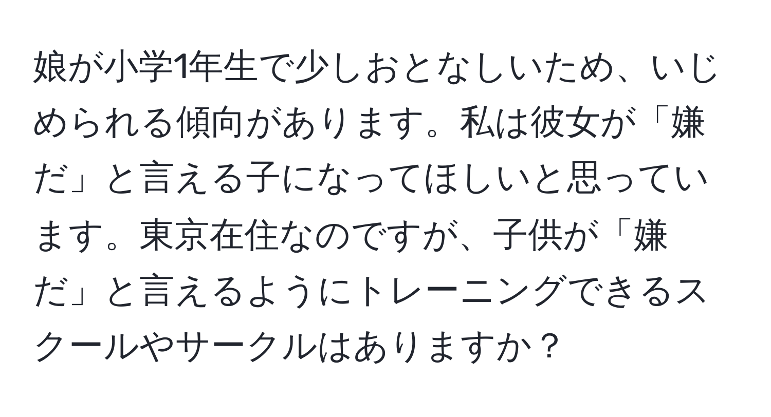 娘が小学1年生で少しおとなしいため、いじめられる傾向があります。私は彼女が「嫌だ」と言える子になってほしいと思っています。東京在住なのですが、子供が「嫌だ」と言えるようにトレーニングできるスクールやサークルはありますか？