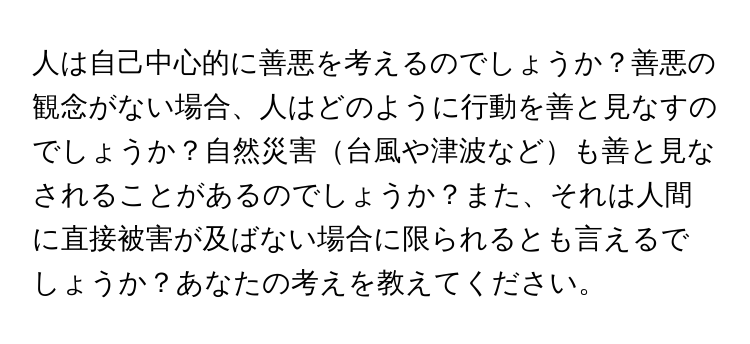 人は自己中心的に善悪を考えるのでしょうか？善悪の観念がない場合、人はどのように行動を善と見なすのでしょうか？自然災害台風や津波なども善と見なされることがあるのでしょうか？また、それは人間に直接被害が及ばない場合に限られるとも言えるでしょうか？あなたの考えを教えてください。