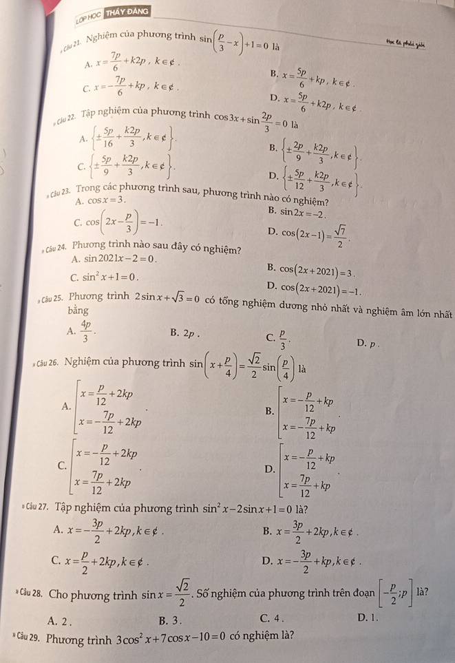 LOP HOC  THAy ĐAng
ệ Nghiệm của phương trình sin ( p/3 -x)+1=0 là
Học là phải giải
A. x= 7p/6 +k2p , k∈¢ .
B. x= 5p/6 +kp,k∈ phi .
C. x=- 7p/6 +kp , k∈¢ .
D.
* Câu 22. Tập nghiệm của phương trình cos 3x+sin  2p/3 =0 x= 5p/6 +k2p , k∈¢ .
A.  ±  5p/16 + k2p/3 ,k∈ d .
là
、
B.  ±  2p/9 + k2p/3 ,k∈ ∉  .
C.  ±  5p/9 + k2p/3 ,k∈ d .
D.  ±  5p/12 + k2p/3 ,k∈ xi  .
# câu 23. Trong cắc phương trình sau, phương trình nào có nghiệm? B. sin 2x=-2.
A. cos x=3.
C. cos (2x- p/3 )=-1.
D. cos (2x-1)= sqrt(7)/2 .
# Câu 24. Phương trình nào sau đây có nghiệm?
A. sin 2021x-2=0.
B. cos (2x+2021)=3.
C. sin^2x+1=0.
D. cos (2x+2021)=-1.
Câu 25. Phương trình 2sin x+sqrt(3)=0 có tổng nghiệm dương nhỏ nhất và nghiệm âm lớn nhất
bằng
A.  4p/3 . B. 2p . C.  p/3 . D. p .
Câu 26. Nghiệm của phương trình sin (x+ p/4 )= sqrt(2)/2 s sin ( p/4 ) là
A beginarrayl x= p/12 +2kp x=- 7p/12 +2kpendarray.
B. beginarrayl x=- p/12 +kp x=- 7p/12 +kpendarray.
C beginarrayl x=- p/12 +2kp x= 7p/12 +2kpendarray.
D beginarrayl x=- p/12 +kp x= 7p/12 +kpendarray.
* Câu 27. Tập nghiệm của phương trình sin^2x-2sin x+1=0 là?
A. x=- 3p/2 +2kp,k∈ phi . x= 3p/2 +2kp,k∈ phi .
B.
C. x= p/2 +2kp,k∈ phi . x=- 3p/2 +kp,k∈ phi .
D.
* Câu 28. Cho phương trình sin x= sqrt(2)/2 . Số nghiệm của phương trình trên đoạn [- p/2 ;p] là?
A. 2 . B. 3 . C. 4 . D. 1.
* Câu 29. Phương trình 3cos^2x+7cos x-10=0 có nghiệm là?