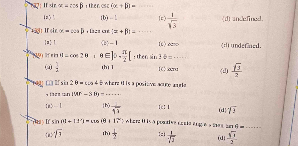 (37) If sin alpha =cos beta , then csc (alpha +beta )= _
(a) 1 (b) - 1 (c)  1/sqrt(3)  (d) undefined.
(38) If sin alpha =cos beta , then cot (alpha +beta )= _
(a) 1 (b) - 1 (c) zero (d) undefined.
(39) If sin θ =cos 2θ , θ ∈ ]0,  π /2 [ , then sin 3θ =........ _
(a)  1/2  (b) 1 (c) zero  sqrt(3)/2 
(d)
40) If sin 2θ =cos 4θ where θ is a positive acute angle
, then tan (90°-3θ )= _
(a) - 1 (b)  1/sqrt(3)  (c) 1
(d) sqrt(3)
(41) If sin (θ +13°)=cos (θ +17°) where θ is a positive acute angle , then tan θ = _
(a) sqrt(3) (b)  1/2  (c)  1/sqrt(3)  (d)  sqrt(3)/2 