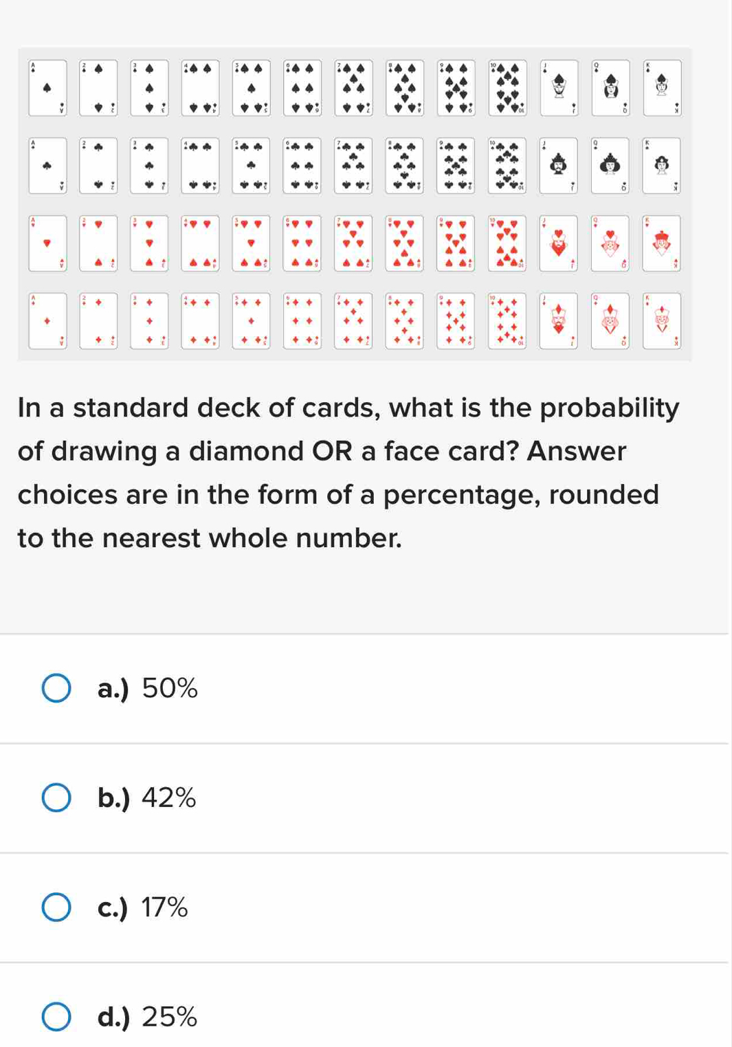 ?
:
: 4 4 : 14 2 4 : a
; ; ? ◆ 7
: s
:
. 2 i a 
^
: :
. *
:
;
In a standard deck of cards, what is the probability
of drawing a diamond OR a face card? Answer
choices are in the form of a percentage, rounded
to the nearest whole number.
a.) 50%
b.) 42%
c.) 17%
d.) 25%