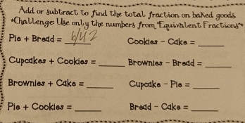 Add or subtract to find the total fraction on baked goods 
*Challenge: Use only the numbers from '''Equivalent Fractions''* 
Pie + Bread = _Cookies - Cake =_ 
Cupcakes + Cookies = _ rownies - Bread =_ 
Brownies + Cake =_ Cupcake - Pie =_ 
Pie + Cookies = _=Bread - Cake =_