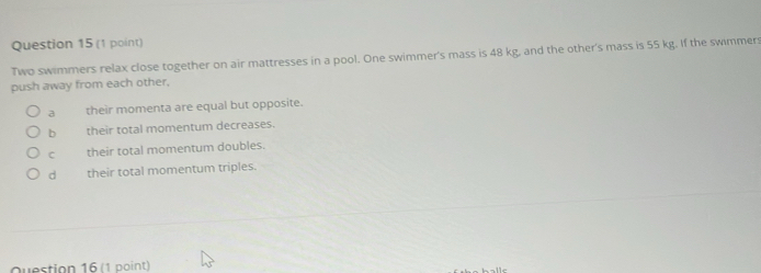 Two swimmers relax close together on air mattresses in a pool. One swimmer's mass is 48 kg, and the other's mass is 55 kg. If the swimmer:
push away from each other,
a their momenta are equal but opposite.
b their total momentum decreases.
C their total momentum doubles.
d their total momentum triples.
Question 16 (1 point)