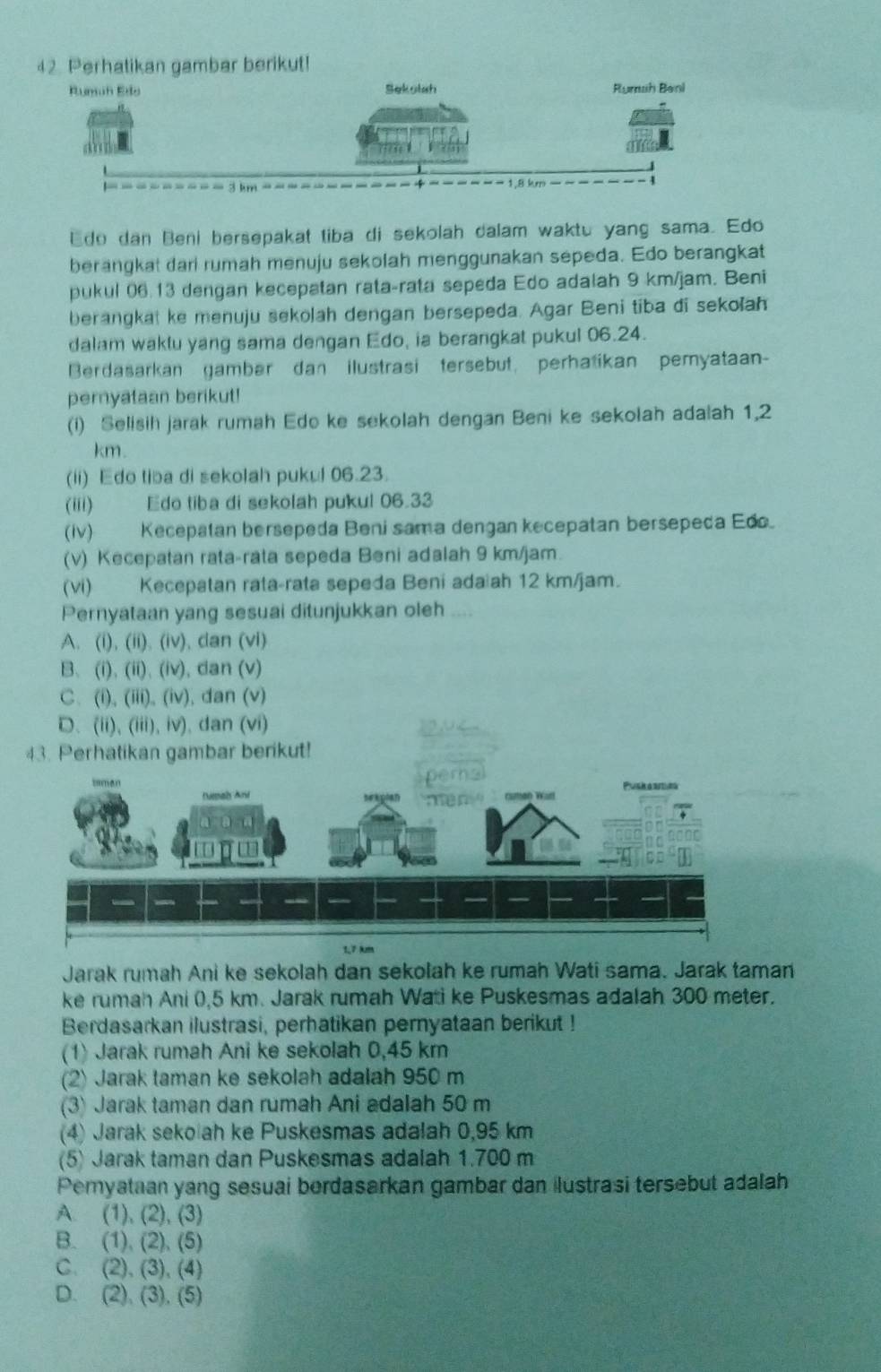 Perhatikan gambar berikut!
Rumuh Edo Sekolah Rumah Beni
Edo dan Beni bersepakat tiba di sekolah dalam waktu yang sama. Edo
berangkat dari rumah menuju sekolah menggunakan sepeda. Edo berangkat
pukul 06.13 dengan kecepatan rata-rata sepeda Edo adalah 9 km/jam. Beni
berangkat ke menuju sekolah dengan bersepeda. Agar Beni tiba di sekolah
dalam waklu yang sama dengan Edo, ia berangkat pukul 06.24.
Berdasarkan gambar dan ilustrasi tersebut, perhatikan pemyataan-
pernyataan berikut!
(i) Selisih jarak rumah Edo ke sekolah dengan Beni ke sekolah adalah 1,2
km.
(ii) Edo tiba di sekolah pukul 06.23.
(iii) Edo tiba di sekolah pukul 06.33
(iv)Kecepatan bersepeda Beni sama dengan kecepatan bersepeda Edo.
(v) Kecepatan rata-rata sepeda Beni adalah 9 km/jam.
(vi) Kecepatan rata-rata sepeda Beni adaiah 12 km/jam.
Pernyataan yang sesuai ditunjukkan oleh
A. (i), (ii). (iv), dan (vi)
B、(i)、 (ii)、 (iv), dan (v)
C、(i), (iii), (iv), dan (v)
D、(ii)、(iii), iv), dan (vi) 2 1 4
43. Perhatikan gambar berikut!
1,7 km
Jarak rumah Ani ke sekolah dan sekolah ke rumah Wati sama. Jarak taman
ke rumah Ani (,5 km. Jarak rumah Wati ke Puskesmas adalah 300 meter.
Berdasarkan ilustrasi, perhatikan pernyataan berikut !
(1) Jarak rumah Ani ke sekolah 0,45 km
(2) Jarak taman ke sekolah adalah 950 m
(3) Jarak taman dan rumah Ani adalah 50 m
(4) Jarak seko ah ke Puskesmas adalah 0,95 km
(5) Jarak taman dan Puskesmas adalah 1.700 m
Pemyataan yang sesuai berdasarkan gambar dan ilustrasi tersebut adalah
A. (1), (2), (3)
B. (1), (2), (5)
C. (2), (3), (4)
D. (2), (3), (5)