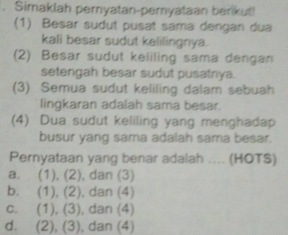 Simaklah pernyatan-pemyataan berikut!
(1) Besar sudut pusat sama dengan dua
kali besar sudut kelilingnya.
(2) Besar sudut keliling sama dengan
setengah besar sudut pusatnya.
(3) Semua sudut keliling dalam sebuah
lingkaran adalah sama besar.
(4) Dua sudut keliling yang menghadap
busur yang sama adalah sama besar.
Pernyataan yang benar adalah .... (HOTS)
a. (1),(2) ), dan (3)
b. (1),(2) , dan (4)
C. (1),(3) , dan (4)
d. (2),(3) , dan (4)