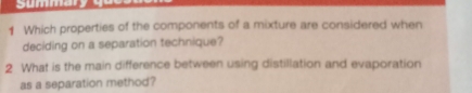 Summary 
1 Which properties of the components of a mixture are considered when 
deciding on a separation technique? 
2 What is the main difference between using distillation and evaporation 
as a separation method?