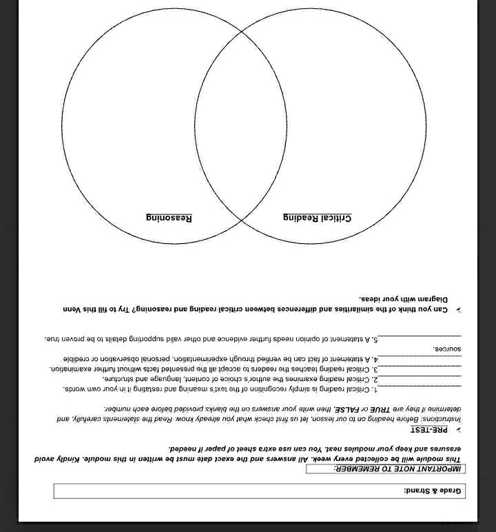 Grade & Strand: 
IMPORTANT NOTE TO REMEMBER: 
This module will be collected every week. All answers and the exact date must be written in this module. Kindly avoid 
erasures and keep your modules neat. You can use extra sheet of paper if needed. 
PRE-TEST 
Instructions: Before heading on to our lesson, let us first check what you already know. Read the statements carefully, and 
determine if they are TRUE or FALSE, then write your answers on the blanks provided before each number. 
_1. Critical reading is simply recognition of the text's meaning and restating it in your own words. 
_2. Critical reading examines the author's choice of content, language and structure. 
_3. Critical reading teaches the readers to accept all the presented facts without further examination. 
_4. A statement of fact can be verified through experimentation, personal observation or credible 
sources. 
_5. A statement of opinion needs further evidence and other valid supporting details to be proven true. 
Can you think of the similarities and differences between critical reading and reasoning? Try to fill this Venn 
Diagram with your ideas.
