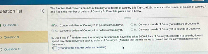 uestion list The function that converts pounds of Country A to dollars of Country B is f(x)=1.9728x , where x is the number of pounds of Country A
and f(x) is the number of dollars of Country B. Complete parts a and b below.
Question 8 A. Converts dollars of Country B to pounds of Country A. B. Converts pounds of Country A to dollars of Country B.
C. Converts dollars of Country A to dollars of Country B. D. Converts pounds of Country B to pounds of Country A.
Question 9 b. Use f and f^(-1) to determine the money a person would have if he takes 5000 dollars of Country B, converts it to pounds, doesn't
spend any, then converts it back to dollars of Country B. (Assume that there is no fee to convert and the conversion rate remains
the same.
Question 10 (Round to the nearest dollar as needed.)