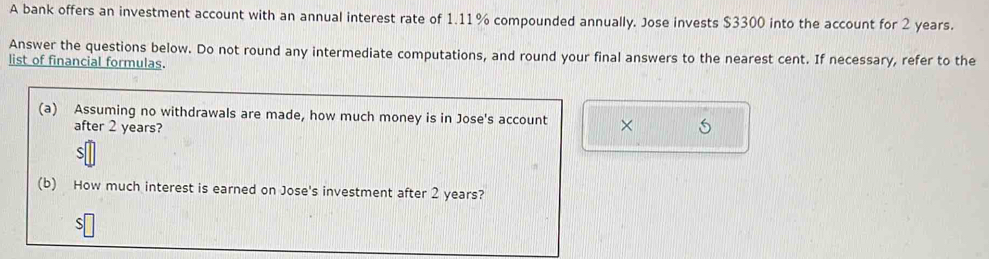 A bank offers an investment account with an annual interest rate of 1.11% compounded annually. Jose invests $3300 into the account for 2 years. 
Answer the questions below. Do not round any intermediate computations, and round your final answers to the nearest cent. If necessary, refer to the 
list of financial formulas. 
(a) Assuming no withdrawals are made, how much money is in Jose's account × 
after 2 years? 
(b) How much interest is earned on Jose's investment after 2 years? 
S