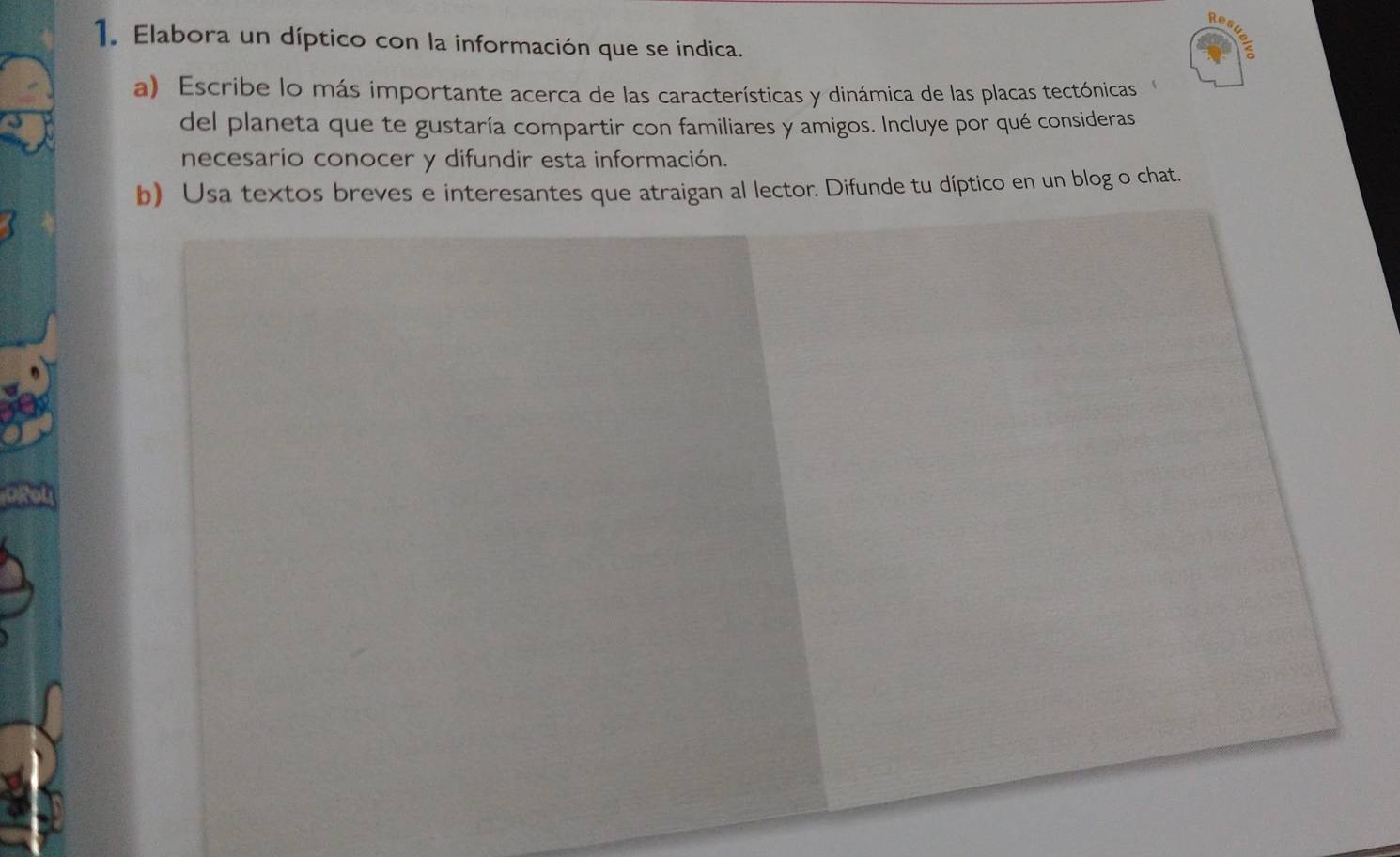 Res 
1. Elabora un díptico con la información que se indica. 
a) Escribe lo más importante acerca de las características y dinámica de las placas tectónicas 
del planeta que te gustaría compartir con familiares y amigos. Incluye por qué consideras 
necesario conocer y difundir esta información. 
b) Usa textos breves e interesantes que atraigan al lector. Difunde tu díptico en un blog o chat.