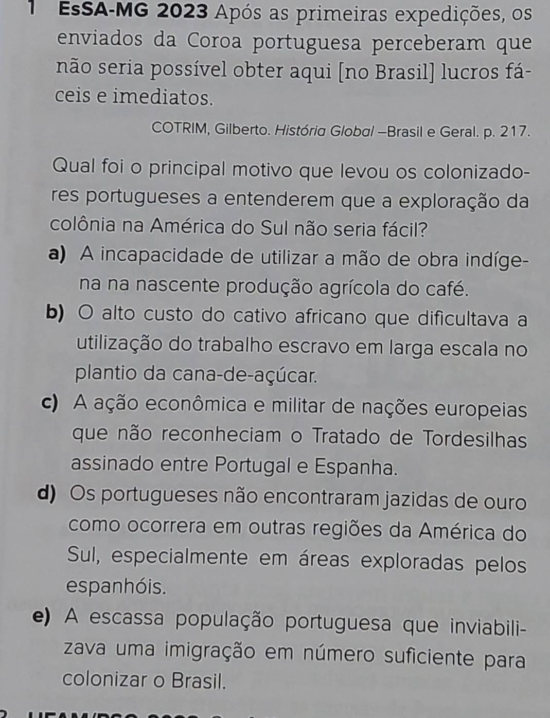 EsSA-MG 2023 Após as primeiras expedições, os
enviados da Coroa portuguesa perceberam que
não seria possível obter aqui [no Brasil] lucros fá-
ceis e imediatos.
COTRIM, Gilberto. História Global -Brasil e Geral. p. 217.
Qual foi o principal motivo que levou os colonizado-
res portugueses a entenderem que a exploração da
colônia na América do Sul não seria fácil?
a) A incapacidade de utilizar a mão de obra indíge-
na na nascente produção agrícola do café.
b) O alto custo do cativo africano que difícultava a
utilização do trabalho escravo em larga escala no
plantio da cana-de-açúcar.
c) A ação econômica e militar de nações europeias
que não reconheciam o Tratado de Tordesilhas
assinado entre Portugal e Espanha.
d) Os portugueses não encontraram jazidas de ouro
como ocorrera em outras regiões da América do
Sul, especialmente em áreas exploradas pelos
espanhóis.
e) A escassa população portuguesa que inviabili-
zava uma imigração em número suficiente para
colonizar o Brasil.