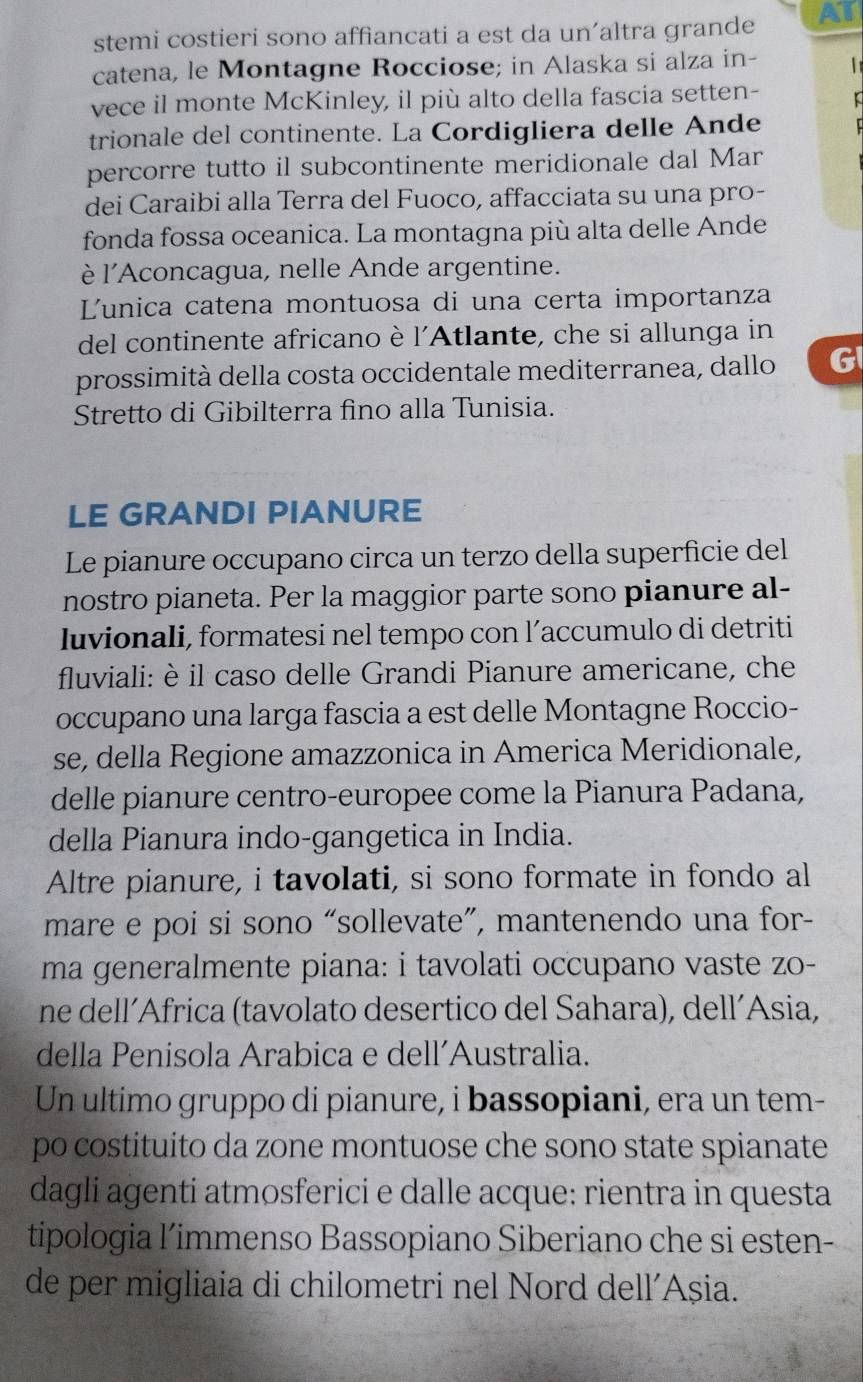 stemi costieri sono affiancati a est da un’altra grande AT
catena, le Montagne Rocciose; in Alaska si alza in-
vece il monte McKinley, il più alto della fascia setten-
trionale del continente. La Cordigliera delle Ande
percorre tutto il subcontinente meridionale dal Mar
dei Caraibi alla Terra del Fuoco, affacciata su una pro-
fonda fossa oceanica. La montagna più alta delle Ande
è l'Aconcagua, nelle Ande argentine.
Lunica catena montuosa di una certa importanza
del continente africano è l'Atlante, che si allunga in
prossimità della costa occidentale mediterranea, dallo G
Stretto di Gibilterra fino alla Tunisia.
LE GRANDI PIANURE
Le pianure occupano circa un terzo della superficie del
nostro pianeta. Per la maggior parte sono pianure al-
luvionali, formatesi nel tempo con l’accumulo di detriti
fluviali: è il caso delle Grandi Pianure americane, che
occupano una larga fascia a est delle Montagne Roccio-
se, della Regione amazzonica in America Meridionale,
delle pianure centro-europee come la Pianura Padana,
della Pianura indo-gangetica in India.
Altre pianure, i tavolati, si sono formate in fondo al
mare e poi si sono “sollevate”, mantenendo una for-
ma generalmente piana: i tavolati occupano vaste zo-
ne dell´Africa (tavolato desertico del Sahara), dell´Asia,
della Penisola Arabica e dell’Australia.
Un ultimo gruppo di pianure, i bassopiani, era un tem-
po costituito da zone montuose che sono state spianate
dagli agenti atmosferici e dalle acque: rientra in questa
tipologia l’immenso Bassopiano Siberiano che si esten-
de per migliaia di chilometri nel Nord dell’Așia.