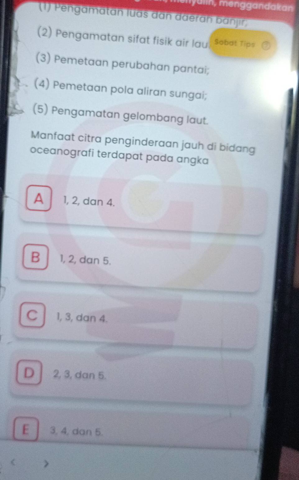 lenyalin, menggandakan
(1) Pengamatan luas dân daeran banjir;
(2) Pengamatan sifat fisik air lau Sobot Tips
(3) Pemetaan perubahan pantai;
(4) Pemetaan pola aliran sungai;
(5) Pengamatan gelombang laut.
Manfaat citra penginderaan jauh di bidang
oceanografi terdapat pada angka
A 1, 2, dan 4.
B 1, 2, dan 5.
C 1, 3, dan 4.
D 2, 3, dan 5.
E 3, 4, dan 5.