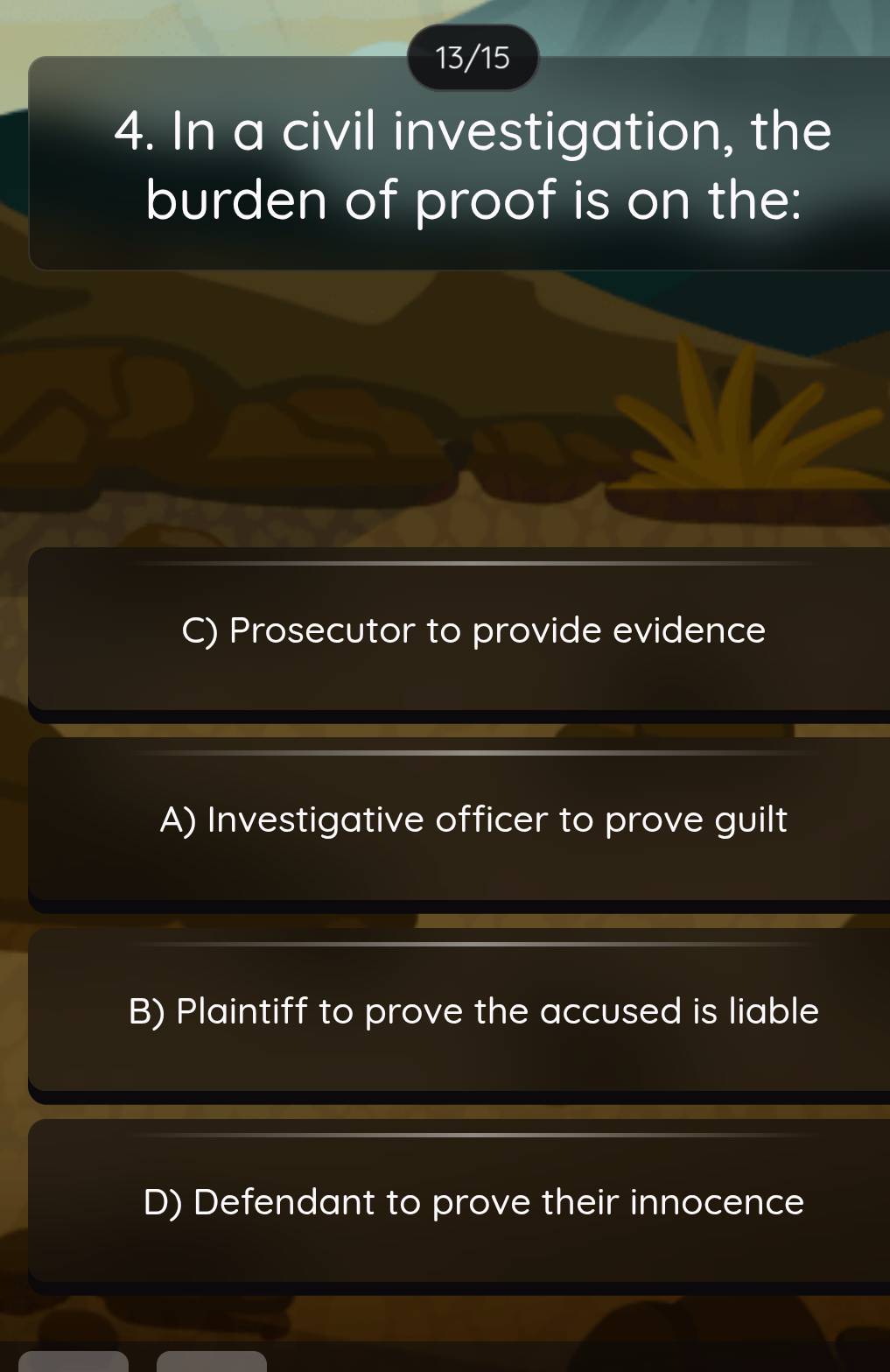 13/15
4. In a civil investigation, the
burden of proof is on the:
C) Prosecutor to provide evidence
A) Investigative officer to prove guilt
B) Plaintiff to prove the accused is liable
D) Defendant to prove their innocence