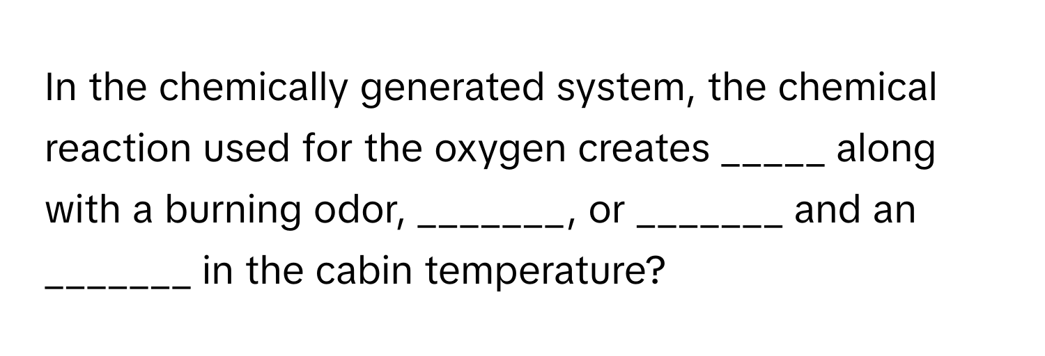 In the chemically generated system, the chemical reaction used for the oxygen creates _____ along with a burning odor, _______, or _______ and an _______ in the cabin temperature?